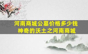 河南商城公墓价格多少钱 神奇的沃土之河南商城